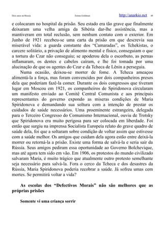 Dois anos na Rússia Emma Goldman http://anarkio.net 48
e colocaram no hospital da prisão. Seu estado era tão grave que finalmente
deixaram uma velha amiga da Sibéria dar-lhe assistência, mas a
mantiveram em total reclusão, sem nenhum contato com o exterior. Em
Junho de 1921 recebeu-se uma carta da prisão em que descrevia sua
miserável vida: a guarda constante dos “Camaradas”, os Tchekistas, o
carcere solitário, a privação de alimento mental e físico, conseguiam o que
a tortura do Czar não conseguiu; se apoderou dela o escorbuto, as pernas
inflamaram, os dentes e cabelos caíram, e lhe foi tomada por uma
alucinação de que os agentes do Czar e da Tcheca de Lênin a perseguia.
Numa ocasião, deixou-se morrer de fome. A Tcheca ameaçou
alimentá-la a força, mas foram convencidos por dois companheiros presos
dela que poderiam fazê-la comer. Durante os dois congressos que tiveram
lugar em Moscou em 1921, os companheiros de Spiridonova circularam
um manifesto enviado ao Comitê Central Comunista e aos principais
representantes do governo expondo as miseras condições de Maria
Spiridonova e demandando sua soltura com a intenção de prestar os
cuidados de saúde necessários. Uma proeminente estrangeira, delegada
para o Terceiro Congresso do Comunismo Internacional, ouviu de Trotsky
que Spiridonova era muito perigosa para ser colocada em liberdade. Foi
então que surgiu na imprensa Socialista Europeia relato do grave quadro de
saúde dela, foi que a soltaram sobre condição de voltar assim que estivesse
com a saúde melhor. Os amigos que cuidam dela agora estão entre deixá-la
morrer ou retorná-la a prisão. Existe uma forma de salvá-la e seria sair da
Rússia. Seus amigos pediram essa oportunidade ao Governo Bolchevique,
mas até agora tem sido em vão. Em 1906, os protestos do mundo civilizado
salvaram Maria, é muito trágico que atualmente outro protesto semelhante
seja necessário para salvá-la. Fora o cerco da Tcheca e dos desastres da
Rússia, Maria Spiridonova poderia recobrar a saúde. Já sofreu umas cem
mortes. Se permitirá voltar a vida?
As escolas dos “Defectivos Morais” não são melhores que as
próprias prisões
Somente vi uma criança sorrir
 