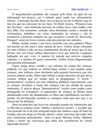 Dois anos na Rússia Emma Goldman http://anarkio.net 49
O aniquilamento paulatino das crianças pela fome, da qual fui me
informando aos poucos, era o método geral usado nos reformatórios
infantis. A princípio duvidei disso, mas as provas era tão evidentes, que no
fim tive que me convencer de tais fatos. No Hotel Astoria, “Primeira Casa
dos Sovietes”, num habitação próxima da minha, havia uma mulher com
dois filho. Era comunista, contudo, lutou fortemente contra o método do
reformatório; trabalhava em várias instituições de crianças e não só
corroborou a péssima condição em que encontrei a escola de “Kroversky
Prospect” como me levou a outras onde prevaleciam tais métodos.
Minha vizinha contou o que havia ocorrido com seus próprios filhos,
um menino de três anos e uma menina de nove. Ambos foram colocados
em uma colônia a mãe enviava mantimentos devido ao pouco que lá eles
davam. Aos seis meses ambos adoeceram e teve que trazê-los a pequena
habitação em que vivia. A menina foi atacada por terríveis erupções
cutâneas, e o menino foi quase consumido. Ambos foram diagnosticados
pela péssima alimentação.
Fiquei amiga dessa vizinha e me informei do estado das crianças,
podendo ver que embora os bolcheviques faziam o que podiam pelas
crianças, seus esforços eram derrotados pela parasita burocracia que eles
mesmos tinham criado. Sobre tudo tinham a noção destrutiva de que até as
crianças tinham que ser usadas para as propagandas. A escola “
demonstrativa” resultava em uma influência diabólica especialmente com
as crianças. Invadiam a mente das crianças com um sentido de injusto
sentimento. E através dessas “demonstrativas” escolas eram usadas como
propaganda no estrangeiro, as populações de crianças na Rússia eram
abandonadas como são abandonados os filhos dos trabalhadores em todo o
mundo. Os privilegiados recebem as vantagens onde quer que seja, e na
Rússia não foi diferente.
Disse no princípio que havia me alarmado quando me informaram que
se ilhavam as crianças como “ladrões e defectivos morais”, e acredito que
esse proceder de se dá pela antiquada noção dos médicos cargo do hotel de
Europe, mas um artigo no Pravda oficial e várias conversas que tenho tido
com comunistas proeminentes entre os quais Máximo Gorky, Madame
Lilina e outros me convenceu que todos eles acreditavam na “moral
depravada inerente”.
 