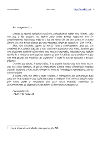 Dois anos na Rússia Emma Goldman http://anarkio.net 5
Axs companheirxs
Depois de muitos trabalhos e esforço, conseguimos editar esse folheto. Uma
vez que é tão extenso (ao menos para nosso pobres recursos), nos foi
completamente impossível trazê-lo a luz em menos de um ano, como foi o nosso
desejo, ou seja, pouco depois que esse material surgir no periódico “The World”.
Mas, não obstante, depois de muitas lutas e contratempos, hoje sai. Sai
conforme PODEMOS FAZER, e não conforme queríamos que fosse. Aqueles que
nos ajudaram, também oferecemos esse modesto trabalho, esperando que saibam
recebê-lo e estudá-lo com espírito sereno, já que é o afã de dar a conhecer o que
nos tem guiado na tradução ao espanhol1
e editá-lo nessas sessenta e poucos
páginas.
O erros que tenha, é nossa culpa. E se algum ocorrer que não fosse nosso,
que nos culpe também, já que a companheira Emma estava demasiada ocupada
quando escreveu, e não pode corrigir os erros de formatação e gramática, isso se
houver algum.
E assim, com seus erros e suas virtudes, o entregamos aos camaradas. Que
cada um leia e analise; que cada um estude e compare. Nos temos estudado e lido
por nossa parte e esperamos que esse nosso trabalho contribua ao
esclarecimento de algumas coisas dentro do movimento anarquista.
Fraternalmente,
O GRUPO EDITOR
1 Que é a base dessa tradução para o português. NT
 