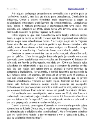 Dois anos na Rússia Emma Goldman http://anarkio.net 50
Até alguns pedagogos proeminentes aconselharam a prisão para os
“defectivos morais”, mas isso era muito para Lunacharsky. Comissário da
Educação, Gorky e outros elementos mais progressistas a quem os
bolcheviques obstinados qualificavam de sentimentalistas. Lunacharsky
lutou contra a barbara proposição e afortunadamente teve exito, mas
contudo, em Setembro de 1921, ainda havia 200 jovens, entre eles um
menino de oito anos na prisão Taganka de Moscou.
Estou segura de que nem Lunacharsky nem Gorky estavam cientes
disso, e aqui se fecha o círculo vicioso que faz impossível dos cabeças
saibam o que seus subordinados fazem. As crianças na prisão de Taganka
foram descobertos pelos prisioneiros políticos que foram enviados a dita
prisão; estes denunciaram o fato aos seus amigos em liberdade, os que
notificaram a Lunacharsky e finalmente foram removidos da prisão.
Contudo, as escolas e colônias para os defectivos, não são melhores do
que as prisões. Uma investigação intentada pela juventude comunista
descobriu casos horripilantes nessas escolas em Petrogrado. O informe foi
publicado no Pravda de Petrogrado, em Maio de 1920 e confirmada pelos
cuidadores do reformatório e que dizia que o aumento de guardas se deu
pelo uso das rações que seriam para as crianças e outros métodos de
corrupção e ineficiência. Por exemplo, o comitê descobriu que na escola de
125 rapazes havia 138 guardas, em outra de 25 jovens com 38 guardas, e
isso não eram exceções. O relatório ia além mostrando que os jovens
estavam abandonados, vestidos de trapos sujos, dormiam no lixo e suas
camas não tinham nenhuma roupa; muitas crianças era castigados
fechando-os nos quartos escuros durante a noite, outros sem jantar e alguns
que eram maltratados. Esse informe causou um grande frenesi nos oficiais.
Foi realizada uma investigação, assim como no EUA, não levava a
nada e tudo era encoberto; a juventude comunista foi duramente advertida e
que seu informe foi “exagerado”, que tal artigo não devia ser publicado e
era uma propaganda de contrarrevolucionários, etc.
Discuti o assunto com alguns Comunistas, assombrada que tais coisas
aconteciam na Rússia Comunista, e recebi as acostumadas respostas: “falta
de subordinação e eficiência dos trabalhadores”. Me ofereci para trabalhar
com os “defectivos morais” e me orientaram a ver a “camarada Lilina, a
qual se deleitaria em me aceitar”.
 