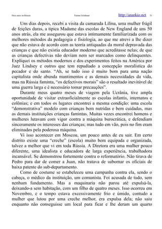 Dois anos na Rússia Emma Goldman http://anarkio.net 51
Uns dias depois, recebi a visita da camarada Lilina, uma mulher frágil
de feições duras, a tipica Madame das escolas de New England de uns 50
anos atrás, ela me assegurou que estava intimamente familiarizada com os
melhores métodos da pedagogia e fisiologia, ao que me atrevi a lhe dizer
que não estava de acordo com as teoria antiquadas da moral depravada das
crianças e que não existia educador moderno que acreditasse nelas; de que
as crianças defectivas não deviam nem ser marcados como delinquentes.
Expliquei os métodos modernos e dos experimentos feitos na América por
Juez Lindsey e outros que tem repudiado a concepção moralística do
pecador e do santo. “Ah, se tudo isso é muito bom para uma nação
capitalista onde abunda mantimentos e as demais necessidades da vida,
mas na Rússia faminta, “os defectivos morais” são o resultado inevitável de
uma guerra larga e é necessário tomar precauções”.
Durante meus quatro meses de viagem pela Ucrânia, tive ampla
oportunidade de visitar extraoficialmente as escolas infantis, internatos e
colônias; e em todos os lugares encontrei a mesma condição: uma escola
“demonstrativa” modelo com crianças bem nutridas e bem cuidadas, mas
as demais instituições crianças famintas. Muitas vezes encontrei homens e
mulheres lutavam com vigor contra a máquina burocrática, e defendiam
sinceramente os interesses das crianças; mas tudo em vão, pois no fim eram
eliminados pela poderosa máquina.
Vi isso acontecer em Moscou, um pouco antes de eu sair. Em certo
distrito existe uma “creche” (escola) muito bem equipada e organizada,
talvez a melhor que vi em toda Rússia. A Diretora era uma mulher pouco
diferente, uma idealista e educadora de larga experiência, trabalhadora
incansável. Se demonstrou fortemente contra o reformatório. Não tirava de
Pedro para dar de comer a Juan, não tratava de subornar os oficiais de
baixa patente do sub-departamento.
Como de costume se estabeleceu uma campanha contra ela, sendo o
cabeça, o médico da instituição, um comunista. Foi acusada de tudo, sem
nenhum fundamento. Mas a maquinaria não parou até expulsá-la,
deixando-a sem habitação, com um filho de quatro meses. Isso ocorreu em
Novembro, e o tempo estava excessivamente frio e úmido, contudo a
mulher que lutou por uma creche melhor, era expulsa dela; não saiu
enquanto não conseguisse um local para ficar e lhe deram um quarto
 