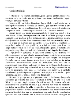 Dois anos na Rússia Emma Goldman http://anarkio.net 6
Como introdução
Todas as épocas tiveram seus ideais, para aqueles que tem lutado; suas
mentiras, ante as quais tem sucumbido; uns tantos sonhadores; alguns
verdugos e muitas vitimas.
Isto tem sido até hoje a história da humanidade, uma história que se
tem repetido durante a sucessão de séculos, que sempre é velha e que
todos os dias é nova: uma história de dores, de esperanças e de equívocos.
Um grande ideal … muito sangue derramado e … começar de novo.
Assim fomos … e assim temos progredido. O progresso social se tem
feito apesar de tudo, talvez por cima de tudo. É verdade que hoje existem
escravos como existiam a dois mil anos; mas se compararmos um escravo
de hoje com um escravo de ontem encontramos dois escravos diferentes.
E é que as mentiras das diferentes épocas, e com as mentiras, os
mantedores delas, não tem podido ser o suficiente fortes para deter essa
força inata que vive em todos os seres, obrigando a planta a expandir-se e
ao homem progredir e que puderam chamar de a paixão pela liberdade.
Tergiversando conceitos e desviando caminhos, as mentiras das
diferentes épocas lograram burlar as demandas dos insatisfeitos, retardando
o advento do que alguns hoje desejam, do que sempre tem desejado.
Contudo, vemos nessas épocas atuais, todo o seu trabalho só fez adiar.
Derrubadas sucessivamente todas as instituições que um dia se
apresentaram como ideais definidos na ânsia de melhoras dos homens, e
que por um momento lograram cobrir de aparências, hoje encontramos de
novo no princípio, com todos os problemas sem resolver, é verdade,
todavia com grande experiência que nos capacita para levar a cabo o que a
ignorância de nossos anciãos os impediu de realizar.
Seguros do que queremos, e, portanto, com conhecimento do que não
queremos, já somente nos falta concretizar a forma de levá-lo a cabo.
Nisso é que nos tergiversamos. Os sofrimentos de nossos avós nos
mostraram com claridade definitiva que somente por meio da liberdade
em todos os sentidos da vida era possível a harmonia dos homens e o
progresso da espécie. E esses mesmos sofrimentos nos mostraram também
que essa liberdade tem que ser conquistada por meio de esforço próprio e
que cada um dos homens tem o dever de levá-lo ao mais alto grau de
 