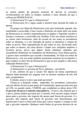 Dois anos na Rússia Emma Goldman http://anarkio.net 8
os menos patifes do presente trataram de desviar as correntes
revolucionárias de todos os tempos, nenhum é mais absurdo do que o
sofisma da DEMOCRACIA.
A Democracia! E o que é a Democracia?
A Democracia foi e segue sendo a mentira mais absurda de todas as
épocas.
Os gregos nos falam da Democracia com uma instituição sagrada, mas
mantinham a escravidão; César cruzou o Rubicão em nome dela; em nome
da Democracia os cristãos anatematizaram os pagãos e Napoleão assolou a
Europa e restaurou a escravidão nas Antilhas. Com seu manto encobriu-se
os crimes mais horrorosos; atrás do escudo de seu nome se esconderam
todos os déspotas, e a seu chamado de guerra se derramou o sangue de
todos os povos. Mais engrandecida de que todos os reis; divinizada mais
que todos os deuses, ela criou deuses e impôs reis; aniquilou impérios e
levantou povos, povos que depois foram rebanhos, rebanhos que
sucumbiram finalmente no matadouro da Democracia. Essa última guerra,
a guerra mais assoladora que recorda a humanidade, foi feita em nome da
Democracia, e em seu nome também estouraram centenas de revoluções; e
para cumprir os altos fins da Democracia é que se tem surgido a vida nosso
inflamado Bolchevismo.
A Democracia! E o que é Democracia?
A Democracia é o governo do Povo soberano – nos dizem.
E nós, atônitos de que o século XX depois de tantas experiências
alguém ainda pretenda nos enganar com as mesmas mentiras de três mil
anos, perguntamos:
Contudo, acaso é o povo que pode governar?
Chame-se o dirigente sultão, imperador, rei, presidente, comissário;
seja por direito divino ou por graça da Constituição, quem governa tem que
ser UM, ou quando muito, VÁRIOS, que completam as ideias desse UM.
O governo do povo é somente uma palavra... O povo, não importa que é
o povo, jamais poderá governar por si mesmo, nem mesmo sequer marcar
pauta para o governo, não importa tão pouco qual forma de governo. E o
governo, não importa qual forma de governo, tem forçosamente que
legislar para o povo e fazer pela força que o povo respeite e cumpra as leis
que o governo imponha. Qualquer outra forma de governo deixaria de ser
 