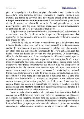 Dois anos na Rússia Emma Goldman http://anarkio.net 9
governo; e qualquer outra forma de povo não seria povo, e portanto, não
necessitaria nem admitiria governo. Enquanto o governo exista, e não
importa que forma de governo seja, não poderá existir outra alternativa:
uns que mandam e outros que obedecem. E enquanto houver quem tenha
direito de mandar a palavra Democracia não terá passado de ser uma
palavra; isto é: uma das tantas mentiras sociais com as que se tergiversam
os caminhos do fim ideal e se engana as multidões.
E aqui entramos em cheio no objetivo deste trabalho: O bolchevismo é
o moderno campeão da democracia, o que se diz representante das
aspirações da humanidade e afirma estar em posse do verdadeiro caminho
para chegar ao fim.
Deixando de lado as revisões e contradições que o bolchevismo tem
feito na Rússia, assim como todos os crimes cometidos, e focamos nossa
analise do princípio em si, encontramos que o bolchevismo não só não é
um ideal, mas que também está incapacitado de levar a cabo qualquer das
Ideias, como dos Ideais que se tem nos dias presentes. O Bolchevismo,
além de não bastar-se a si, é um amalgama de diferentes valores que se
repudiam e que jamais poderão chegar em uma conclusão. Sendo o que
mais graficamente poderemos chamar de uma ponte, quanto mais rápido
desapareça, mais rápido terá cumprido sua missão. E se não desaparece, se
seguindo as leis da natureza que mostram que tudo que nasce tende a
conservar-se e aumentar seu poder; se como é o mais lógico e natural
forma sua estrutura própria e trata de impor-se, proclamando direito a vida,
não somente é uma ponte que não conduz a nenhuma parte, e sim uma
barreira que impossibilita o avanço do progresso e um abismo que
enterrará as energias de várias gerações. Isto é: de ocorre dessa maneirar,
como é lógico que ocorra e a experiência nos mostra, o Bolchevismo terá
passado a ser uma Mentira Social mais desastrosa de todos os tempos e o
crime mais imperdoável de todos os séculos.
Neste sentido, ainda é cedo e não podemos fazer conclusões. Poderá
ocorrer que o Bolchevismo rompa com todos os precedentes da História;
que seguirá sua trajetória gradual para seu desaparecimento, deixando o
espaço livre para o verdadeiro conceito de liberdade. Mas nos parece muito
improvável isso, já que após seis anos de existência, todos os métodos
adotados por todas as outras mentiras sociais precedentes nele existem, e
 