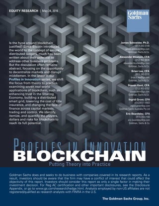 Is the hype around blockchain
justiﬁed? Since Bitcoin introduced
the world to the concept of secure
distributed ledgers, much has been
written about their potential to
address other business problems.
But the discussion often remains
abstract, focusing on the opportunity
to decentralize markets and disrupt
middlemen. In the latest in our
Proﬁles in Innovation series, we shift
the focus from theory to practice,
examining seven real-world
applications of blockchain, such as
enhancing trust in the Sharing
Economy, building a distributed
smart grid, lowering the cost of title
insurance, and changing the face of
ﬁnance across capital markets,
trading and control. We identify,
itemize, and quantify the players,
dollars and risks for blockchain to
reach its full potential.
James Schneider, Ph.D.
(917) 343-3149
james.schneider@gs.com
Goldman, Sachs & Co.
Goldman Sachs does and seeks to do business with companies covered in its research reports. As a
result, investors should be aware that the ﬁrm may have a conﬂict of interest that could affect the
objectivity of this report. Investors should consider this report as only a single factor in making their
investment decision. For Reg AC certiﬁcation and other important disclosures, see the Disclosure
Appendix, or go to www.gs.com/research/hedge.html. Analysts employed by non-US afﬁliates are not
registered/qualiﬁed as research analysts with FINRA in the U.S.
The Goldman Sachs Group, Inc.
EQUITY RESEARCH | May 24, 2016
Brian Lee, CFA
(917) 343-3110
brian.k.lee@gs.com
Goldman, Sachs & Co.
Alexander Blostein, CFA
(212) 357-9976
alexander.blostein@gs.com
Goldman, Sachs & Co.
Putting Theory into Practice
Steven Kent, CFA
(212) 902-6752
steven.kent@gs.com
Goldman, Sachs & Co.
PROFILES IN INNOVATIONBLOCKCHAIN
Ingrid Groer, CFA
+61(2)9321-8563
ingrid.groer@gs.com
Goldman Sachs Australia Pty Ltd
Eric Beardsley, CFA
(917) 343-7160
eric.beardsley@gs.com
Goldman, Sachs & Co.
 