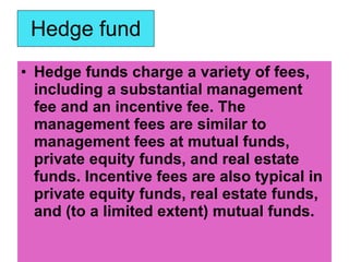 Hedge fund <ul><li>Hedge funds charge a variety of fees, including a substantial management fee and an incentive fee. The ...