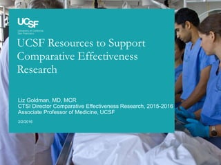 UCSF Resources to Support
Comparative Effectiveness
Research
2/2/2016
Liz Goldman, MD, MCR
CTSI Director Comparative Effectiveness Research, 2015-2016
Associate Professor of Medicine, UCSF
 