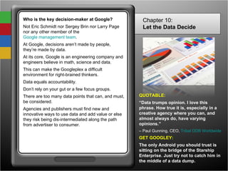 Who is the key decision-maker at Google? Not Eric Schmidt nor Sergey Brin nor Larry Page nor any other member of the  Google management team .  At Google, decisions aren’t made by people, they’re made by data. At its core, Google is an engineering company and engineers believe in math, science and data.  This can make the Googleplex a difficult environment for right-brained thinkers. Data equals accountability.  Don’t rely on your gut or a few focus groups.  There are too many data points that can, and must, be considered.  Agencies and publishers must find new and innovative ways to use data and add value or else they risk being dis-intermediated along the path from advertiser to consumer. Chapter 10: Let the Data Decide   QUOTABLE: “ Data trumps opinion. I love this phrase. How true it is, especially in a creative agency where you can, and almost always do, have varying opinions.” –  Paul Gunning, CEO,  Tribal DDB Worldwide GET GOOGLEY: The only Android you should trust is sitting on the bridge of the Starship Enterprise. Just try not to catch him in the middle of a data dump. 