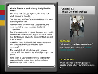 Why is Google in such a hurry to digitize the world? The more stuff Google digitizes, the more stuff you’ll be able to Google.  And the more stuff you’re able to Google, the more ads Google can sell.  For marketers, the more ads Google sells, the more marketing costs increase due to bid competition.  And, the more costs increase, the more important it becomes to distribute your digital assets in places that don’t require paying for placement but can still drive revenue. Marketers must digitize all their assets, even the less tangible or obvious ones like brand iconography. The key is to think about what utility you can provide with your assets, not what objects you can create. Take stock of your asset inventory and look for opportunities to extend them far beyond your website and/or retail location. Chapter 17: Show Off Your Assets   QUOTABLE: “ Information now lives everywhere.” –  Gord Hotchkiss, President,  Enquiro  Search Solutions GET GOOGLEY: When it comes to leveraging your assets, shake what your momma gave you. 