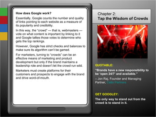 How does Google work? Essentially, Google counts the number and quality of links pointing to each website as a measure of its popularity and credibility.  In this way, the “crowd” — that is, webmasters — vote on what content is important by linking to it and Google tallies those votes to determine who gets the top rankings. However, Google has strict checks and balances to make sure its algorithm can’t be gamed. For marketers, turning to “crowds” can be an effective means of marketing and product development but only if the brand maintains a leadership role and doesn’t let the crowd run wild. Marketers must create platforms for their customers and prospects to engage with the brand and drive word-of-mouth. Chapter 2: Tap the Wisdom of Crowds   QUOTABLE: “ Brands have a new responsibility to be ‘open 24/7’ and available.” –  Jon Raj, Founder and Managing Partner,  Cello Partners   GET GOOGLEY: The only way to stand out from the crowd is to stand in it. 