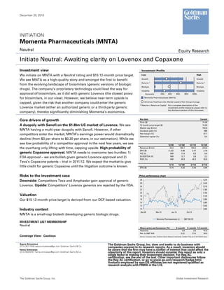 December 20, 2010




INITIATION
Momenta Pharmaceuticals (MNTA)
Neutral                                                                                                                                   Equity Research

Initiate Neutral: Awaiting clarity on Lovenox and Copaxone
Investment view                                                                        Investment Profile

We initiate on MNTA with a Neutral rating and $15 12-month price target.               Low                                                                           High

                                                                                       Growth                                                                        Growth
We see MNTA as a high-quality story and amongst the first to benefit
                                                                                       Returns *                                                                     Returns *
from the evolving landscape of biosimilars (generic versions of biologic
                                                                                       Multiple                                                                      Multiple
drugs). The company’s proprietary technology could lead the way for                    Volatility                                                                    Volatility
approval of biosimilars, as it did with generic Lovenox (the closest proxy                  Percentile           20th       40th       60th        80th        100th

for biosimilars, in our view). However, we believe near-term upside is                     Momenta Pharmaceuticals (MNTA)

                                                                                           Americas Healthcare Est. Market Leaders Peer Group Average
capped, given the risk that another company could enter the generic
                                                                                     * Returns = Return on Capital For a complete description of the
Lovenox market (either an authorized generic or a third-party generic                                              investment profile measures please refer to
                                                                                                                   the disclosure section of this document.
company), thereby significantly diminishing Momenta’s economics.

                                                                                     Key data                                                                            Current
Core drivers of growth                                                               Price ($)                                                                             15.45
A duopoly with Sanofi on the $1.8bn US market of Lovenox. We see                     12 month price target ($)                                                             15.00
                                                                                     Market cap ($ mn)                                                                     702.8
MNTA having a multi-year duopoly with Sanofi. However, if other                      Dividend yield (%)                                                                      NM
competitors enter the market, MNTA’s earnings power would dramatically               Net margin (%)                                                                         37.7
                                                                                     Debt/total capital (%)                                                                  0.0
decline (from $3 per share to $0.20 per share, in our estimation). While we
see low probability of a competitor approval in the next few years, we see                                                  12/09         12/10E          12/11E          12/12E
the overhang only lifting with time, capping upside. High probability of             Revenue ($ mn)                           20.2         105.7           194.2           223.8
                                                                                     EPS ($)                                (1.33)           0.88            2.47            2.75
generic Copaxone approval. MNTA needs to overcome two hurdles: 1)                    P/E (X)                                  NM             17.6             6.3             5.6
                                                                                     EV/EBITDA (X)                            NM            12.7              3.8             2.2
FDA approval – we are bullish given generic Lovenox approval and 2)
                                                                                     ROE (%)                                  NM            26.9            45.3            32.8
Teva’s Copaxone patents – trial in 2011/12. We expect the market to give
                                                                                                                              9/10        12/10E            3/11E           6/11E
little credit for generic Copaxone until the litigation outcome is known.            EPS ($)                                  0.75          0.63              0.43           0.64



Risks to the investment case                                                        Price performance chart
                                                                                     28                                                                                      1,270
Downside: Competitors Teva and Amphastar gain approval of generic
                                                                                     26                                                                                      1,240
Lovenox. Upside: Competitors’ Lovenox generics are rejected by the FDA.              24                                                                                      1,210
                                                                                     22                                                                                      1,180
                                                                                     20                                                                                      1,150
Valuation                                                                            18                                                                                      1,120
Our $15 12-month price target is derived from our DCF-based valuation.               16                                                                                      1,090
                                                                                     14                                                                                      1,060
                                                                                     12                                                                                      1,030
Industry context                                                                     10                                                                                      1,000
                                                                                      Dec-09               Mar-10                Jun-10               Oct-10
MNTA is a small-cap biotech developing generic biologic drugs.
                                                                                                            Momenta Pharmaceuticals (L)           S&P 500 (R)
INVESTMENT LIST MEMBERSHIP
Neutral
                                                                                     Share price performance (%)                       3 month         6 month 12 month
                                                                                     Absolute                                                4.6             3.0    47.6
                                                                                     Rel. to S&P 500                                       (5.3)           (7.6)    30.0
Coverage View: Cautious                                                              Source: Company data, Goldman Sachs Research estimates, FactSet. Price as of 12/17/2010 close.




Sapna Srivastava                                             The Goldman Sachs Group, Inc. does and seeks to do business with
(212) 357-7528 sapna.srivastava@gs.com Goldman Sachs & Co.   companies covered in its research reports. As a result, investors should
Hema Srinivasan                                              be aware that the firm may have a conflict of interest that could affect the
(212) 902-6761 hema.srinivasan@gs.com Goldman Sachs & Co.    objectivity of this report. Investors should consider this report as only a
                                                             single factor in making their investment decision. For Reg AC
                                                             certification, see the end of the text. Other important disclosures follow
                                                             the Reg AC certification, or go to www.gs.com/research/hedge.html.
                                                             Analysts employed by non-US affiliates are not registered/qualified as
                                                             research analysts with FINRA in the U.S.



The Goldman Sachs Group, Inc.                                                                                                          Global Investment Research
 