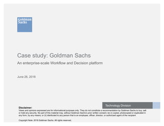 Technology Division
Case study: Goldman Sachs
An enterprise-scale Workflow and Decision platform
June 26, 2018
Disclaimer:
Views and opinions expressed are for informational purposes only. They do not constitute a recommendation by Goldman Sachs to buy, sell
or hold any security. No part of this material may, without Goldman Sachs’s prior written consent, be (i) copied, photocopied or duplicated in
any form, by any means, or (ii) distributed to any person that is an employee, officer, director, or authorized agent of the recipient
Copyright Note: 2018 Goldman Sachs. All rights reserved.
 