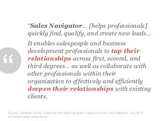 “Sales Navigator… [helps professionals]
quickly find, qualify, and create new leads…

“

It enables salespeople and business
development professionals to tap their
relationships across first, second, and
third degrees… as well as collaborate with
other professionals within their
organization to effectively and efficiently
deepen their relationships with existing
clients.

Source: Goldman Sachs, Exploring the Sales Navigator opportunity with early adopters, July 2013.
©2013 LinkedIn Corporation. All Rights Reserved.

 