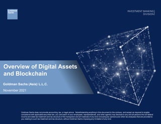 Overview of Digital Assets
and Blockchain
Goldman Sachs (Asia) L.L.C.
November 2021
Goldman Sachs does not provide accounting, tax, or legal advice. Notwithstanding anything in this document to the contrary, and except as required to enable
compliance with applicable securities law, you (and each of your employees, representatives, and other agents) may disclose to any and all persons the US federal
income and state tax treatment and tax structure of the transaction and all materials of any kind (including tax opinions and other tax analyses) that are provided to
you relating to such tax treatment and tax structure, without Goldman Sachs imposing any limitation of any kind.
 