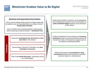25
Blockchain Enables Value to Be Digital
How Digital Assets Transform the Financial Infrastructure Space
Blockchain Technology Solved 2 Key Problems
How to prevent making infinite copies of a digital assets (like
the ability to save an email attachment any number of time)? –
Double Spend Problem
How to facilitate value exchange between multiple parties
without requiring a trusted third party? – Distributed Trust
Anonymous participants who don’t know or trust
each other on the network
Communication channel for information and value
exchange is not secure
There is no trusted third party / intermediary acting
as a clearing agent
Blockchain
Solution
Challenges
Double spend problem is solved by using cryptography,
and recording each transaction and coin ownership in a
public distributed ledger shared by each participant
on the network
Problem of Distributed Trust is solved by a consensus
mechanism known as proof-of-work which ensures all
transactions made on the network are agreed upon by
the majority of participating parties
Network participants are incentivized to verify
transactions because of the promise of a potential
economic reward (i.e. mined bitcoin)
 