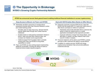 31
The Opportunity in Brokerage
NYDIG’s Growing Crypto Partnership Network
Source: Public filings.
How Digital Assets Transform the Financial Infrastructure Space
NYDIG has announced several deals geared toward enabling traditional financial institutions to access cryptocurrency
Easy Access to Bitcoin via Fiserv and NYDIG Deal with NCR Enables More Banks to Offer Bitcoin
 Partnership will allow consumers to manage bitcoin
transactions directly within their financial institution’s online
and mobile banking portals
— Provides users an easy way to buy, sell and hold the
popular digital asset through their trusted financial
institutions
— Enables banks to meet growing mainstream interest in
bitcoin, retain and grow their customer base, and
increase non-interest income opportunities
— California-based First Foundation Bank is already
working with Fiserv and NYDIG to bring these
capabilities to market
 Fiserv and NYDIG are also working toward implementing
additional functionality, including the ability for banks to
implement bitcoin-based rewards programs
 Enterprise payments company NCR struck a deal with
NYDIG that will enable 650 U.S. banks and credit unions to
offer bitcoin purchases to millions of customers
— Partnership will provide estimated 24mm customers the
ability to trade the cryptocurrency on mobile
applications developed by their payments providers
— Financial institutions include First Citizens Bank, (over
$50 billion in assets), and Bay Federal Credit Union
(over $1.4 billion in assets)
 Financial institutions will be able to use NYDIG's custody
services to offer customers the ability to access Bitcoin
 In addition to custody services, NYDIG will charge
cryptocurrency transaction fees and provide additional
investment services
2
 