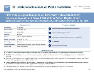 38
Institutional Issuance on Public Blockchain
Transaction Terms
Transaction Overview
 On 28-Apr-2021, the European Investment Bank (EIB), rated Aaa / AAA / AA successfully issued and settled its first ever digital bond, using blockchain technology
 The €100 mm 2-year bond, placed with key market investors, represents the market’s first multi-dealer led, primary issuance of digitally native tokens using blockchain
technology
 The project was also selected by Banque de France (BdF) as part of their central bank digital currency (CBDC) experiment. The transaction therefore settled on-chain vis-à-vis
the issuer in delivery vs payment using a CBDC provided by BdF
 The bond was issued under French law, for two main reasons: 1) the partnership with BdF and the CBDC component and 2) France was one of the first countries to authorize
the registration and transfer of unlisted securities using blockchain technology (DLT Ordinance of 2017)
 The notes are issued in fully registered form, and the Ethereum public blockchain will act as the registry to record ownership and transactions
Transaction Highlights
 First public digital issuance on Ethereum public blockchain
 First ever multi-dealer digital issuance
 Digitally native tokenization for both securities and cash (CBDC)
 T+1 settlement
 Third party investor participation
How Digital Assets Transform the Financial Infrastructure Space
First Public Digital Issuance on Ethereum Public Blockchain
European Investment Bank €100 Million 2-Year Digital Bond
Goldman Sachs Served as Joint-Lead Manager and Joint Structuring Advisor | 28-Apr-2021
Pricing Date: 27-Apr-2021
Settlement Date: 28-Apr-2021 (T+1)
Maturity Date: 28-Apr-2023
Issue Size: €100 mm
Coupon: 0%, annual (ACT / ACT ICMA)
Re-offer Yield / Price: (0.601)% / 101.213%
Governing Law: French Law
Joint-Lead Managers: Goldman Sachs International, Société Générale, Santander
Listing / ISIN None / FR0014003521





7
 