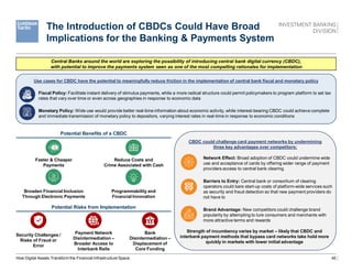 40
CBDC could challenge card payment networks by undermining
three key advantages over competitors:
Use cases for CBDC have the potential to meaningfully reduce friction in the implementation of central bank fiscal and monetary policy
The Introduction of CBDCs Could Have Broad
Implications for the Banking & Payments System
Central Banks around the world are exploring the possibility of introducing central bank digital currency (CBDC),
with potential to improve the payments system seen as one of the most compelling rationales for implementation
Fiscal Policy: Facilitate instant delivery of stimulus payments, while a more radical structure could permit policymakers to program platform to set tax
rates that vary over time or even across geographies in response to economic data
Monetary Policy: Wide use would provide better real-time information about economic activity, while interest-bearing CBDC could achieve complete
and immediate transmission of monetary policy to depositors, varying interest rates in real-time in response to economic conditions
Potential Benefits of a CBDC
Faster & Cheaper
Payments
Reduce Costs and
Crime Associated with Cash
Broaden Financial Inclusion
Through Electronic Payments
Programmability and
Financial Innovation
Potential Risks from Implementation
Security Challenges /
Risks of Fraud or
Error
Bank
Disintermediation –
Displacement of
Core Funding
Payment Network
Disintermediation –
Broader Access to
Interbank Rails
Network Effect: Broad adoption of CBDC could undermine wide
use and acceptance of cards by offering wider range of payment
providers access to central bank clearing
Barriers to Entry: Central bank or consortium of clearing
operators could bare start-up costs of platform-wide services such
as security and fraud detection so that new payment providers do
not have to
Brand Advantage: New competitors could challenge brand
popularity by attempting to lure consumers and merchants with
more attractive terms and rewards
Strength of incumbency varies by market – likely that CBDC and
interbank payment methods that bypass card networks take hold more
quickly in markets with lower initial advantage
How Digital Assets Transform the Financial Infrastructure Space
 