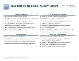 41
Considerations for a Digital Asset Investment
Corporate Governance
 What justiﬁcation is needed to make an allocation?
 How will an allocation impact board/investment committee authorizations?
 What internal prep – controls or technology – is required?
 What risk management frameworks and procedures are needed?
 Is a BTC trading policy required for employees?
 What components should be amended in a treasury reserve policy?
 What is the strategy for hedging BTC exposure?
Investor Relations
 What is the investor communication strategy?
 How will this impact broader external (and internal) business narratives?
 What do public shareholders think of companies that allocate crypto?
 How should we handle quarterly disclosure and other MD&A topics?
Tax, Accounting, and Regulatory
 How will this investment impact corporate tax obligations?
 How do transaction costs impact tax obligations?
 What is the impact to accounting policies (e.g. impairment testing)?
 How will this impact ﬁnancial statements?
 What state and federal laws are applicable for crypto ownership?
 Is BTC considered a security?
 How do regulators think about BTC and corporations that allocate to it?
 How does this impact any international regulatory obligations?
Digital Asset Service Providers
 What security measures does the provider have?
 What is the regulatory proﬁle of the crypto provider? What licensing or
auditing requirements are they subject to?
 What kind of insurance is offered? What are the coverage terms?
 Trading – 24x7 coverage, secrecy, and liquidity depth?
 Trusted counterparty, controls, and instant liquidity?
How Digital Assets Transform the Financial Infrastructure Space
 