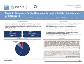 60
Transaction Overview
 Founded in 2013, Circle’s mission of raising global economic prosperity through the frictionless
exchange of financial value is being met through a series of Internet-native financial services,
powering commerce, treasury and transaction services on public blockchains
 Circle is the principal developer of the fastest growing, regulated and fully-reserved dollar digital
currency, USD Coin (“USDC”)
 USDC is fueling a diversifying array of use cases for high-trust, low-friction internet native
payments and settlements
$785+ bn
On-Chain Transactions
180+
Countries with exchanges connected to USDC rails
3,400+%
YTD ‘21 USDC in Circulation Growth
$25+ bn
USDC in Circulation
 Circle Internet Financial (“Circle”) has entered into a definitive business combination agreement
with Concord Acquisition Corp (NYSE: CND) (“Concord”), a special purpose acquisition
company (“SPAC”)
 Implied Circle enterprise value of $4.5bn and EV / 2023 revenue multiple of 5.8x
 The transaction includes $276 mm in gross proceeds from Concord’s cash in trust1 and
$415 mm in gross proceeds from fully committed strategic and institutional investors, including
Marshall Wace LLP, Fidelity Management & Research Company LLC, Adage Capital
Management LP, accounts advised by ARK Investment Management LLC and Third Point
 The business combination is targeted to close in the fourth quarter of 2021, subject to
stockholder approvals and other customary closing conditions
 Concord, led by Chairman Bob Diamond and CEO Jeff Tuder, is a SPAC formed to merge with
a business in the financial services or financial technology industries
Pro Forma Ownership
​Existing Circle Investors
86.3%
​PIPE Investors
7.4%
​SPAC Shareholders
6.3%
Commentary
Source: Company public filings, press release; 1 Assumes no redemptions by Concord’s public stockholders.
Selected Case Studies
Circle to Become a Public Company through a $4.5 bn Combination
with Concord
Goldman Sachs Served as Exclusive Financial Advisor to Concord and Placement Agent on $415 mm PIPE | Announced 08-Jul-2021
“Circle’s evolution as a company, driven by our team’s unrelenting focus on building the safest,
well-regulated blockchain-based financial solutions, continues to power a revolution in digital
commerce on the Internet. USDC’s wide adoption as the standard for trusted digital currencies
positions us at the center of growing market and institutional needs that are aligned with our vision
and mission of raising global economic prosperity through the frictionless exchange of financial
value.”
— Jeremy Allaire, Co-Founder and Chief Executive Officer of Circle
“Circle is the true pioneer of trusted digital currencies and blockchain-based financial services
designed and built inside the regulatory perimeter. The company’s market positioning and innovative
range of services covering payments, treasury and transaction services and financial yield, among
others, are powering wide adoption of Internet-level financial services, without sacrificing trust,
transparency and compliance.”
— Bob Diamond, Chairman of Concord
Circle Overview
 