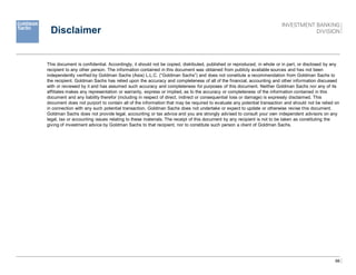 66
Disclaimer
This document is confidential. Accordingly, it should not be copied, distributed, published or reproduced, in whole or in part, or disclosed by any
recipient to any other person. The information contained in this document was obtained from publicly available sources and has not been
independently verified by Goldman Sachs (Asia) L.L.C. (“Goldman Sachs”) and does not constitute a recommendation from Goldman Sachs to
the recipient. Goldman Sachs has relied upon the accuracy and completeness of all of the financial, accounting and other information discussed
with or reviewed by it and has assumed such accuracy and completeness for purposes of this document. Neither Goldman Sachs nor any of its
affiliates makes any representation or warranty, express or implied, as to the accuracy or completeness of the information contained in this
document and any liability therefor (including in respect of direct, indirect or consequential loss or damage) is expressly disclaimed. This
document does not purport to contain all of the information that may be required to evaluate any potential transaction and should not be relied on
in connection with any such potential transaction. Goldman Sachs does not undertake or expect to update or otherwise revise this document.
Goldman Sachs does not provide legal, accounting or tax advice and you are strongly advised to consult your own independent advisors on any
legal, tax or accounting issues relating to these materials. The receipt of this document by any recipient is not to be taken as constituting the
giving of investment advice by Goldman Sachs to that recipient, nor to constitute such person a client of Goldman Sachs.
 