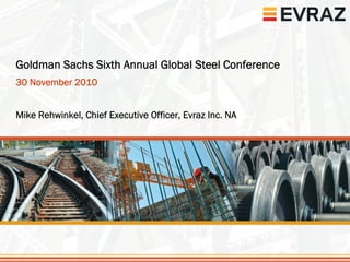 1




Goldman Sachs Sixth Annual Global Steel Conference
30 November 2010


Mike Rehwinkel, Chief Executive Officer, Evraz Inc. NA
 