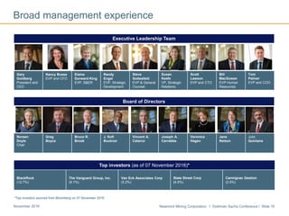 Newmont Mining Corporation I Goldman Sachs Conference I Slide 16November 2016
Executive Leadership Team
Gary
Goldberg
President and
CEO
Nancy Buese
EVP and CFO
Elaine
Dorward-King
EVP. S&ER
Randy
Engel
EVP, Strategic
Development
Steve
Gottesfeld
EVP & General
Counsel
Susan
Keefe
VP, Strategic
Relations
Scott
Lawson
EVP and CTO
Bill
MacGowan
EVP Human
Resources
Tom
Palmer
EVP and COO
Broad management experience
Board of Directors
Noreen
Doyle
Chair
Greg
Boyce
Bruce R.
Brook
J. Kofi
Bucknor
Vincent A.
Calarco
Joseph A.
Carrabba
Veronica
Hagen
Jane
Nelson
Julio
Quintana
Top investors (as of 07 November 2016)*
BlackRock
(12.7%)
The Vanguard Group, Inc.
(9.1%)
Van Eck Associates Corp
(5.2%)
State Street Corp
(4.9%)
Carmignac Gestion
(2.5%)
*Top investors sourced from Bloomberg on 07 November 2016
 