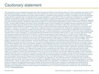 Newmont Mining Corporation I Goldman Sachs Conference I Slide 2November 2016
Cautionary statement
This presentation contains “forward-looking statements” within the meaning of Section 27A of the Securities Act of 1933, as amended, and Section 21E of
the Securities Exchange Act of 1934, as amended, which are intended to be covered by the safe harbor created by such sections and other applicable
laws. Such forward-looking statements may include, without limitation: (i) estimates of future production and sales; (ii) estimates of future costs applicable
to sales and All-in sustaining costs; (iii) estimates of future capital expenditures; (iv) estimates of future cost reductions and efficiencies; (v) expectations
regarding the development, growth and potential of the Company’s operations, projects and investment, including, without limitation, returns, IRR,
schedule, commercial start and first production and upside; (vi) expectations regarding future debt repayments and reductions; (vii) expectations regarding
future free cash flow generation, liquidity and balance sheet strength; and (viii) expectations regarding the completion of the sale the Company’s interest in
PTNNT, including, without limitation, the timing of closing, anticipated receipt of sale consideration and contingent payments, expected use of proceeds,
expected accounting impacts resulting from the proposed transaction, future operation and transition of Batu Hijau (including Phase 7) and future
development of Elang. Estimates or expectations of future events or results are based upon certain assumptions, which may prove to be incorrect. Such
assumptions, include, but are not limited to: (i) there being no significant change to current geotechnical, metallurgical, hydrological and other physical
conditions; (ii) permitting, development, operations and expansion of the Company’s operations and projects being consistent with current expectations
and mine plans, including without limitation receipt of export approvals; (iii) political developments in any jurisdiction in which the Company operates being
consistent with its current expectations; (iv) certain exchange rate assumptions for the Australian dollar to the U.S. dollar, as well as other the exchange
rates being approximately consistent with current levels; (v) certain price assumptions for gold, copper and oil; (vi) prices for key supplies being
approximately consistent with current levels; (vii) the accuracy of our current mineral reserve and mineralized material estimates; (viii) the acceptable
outcome of negotiation of the amendment to the Contract of Work and/or resolution of export issues in Indonesia; and (ix) other assumptions noted herein.
Investors are cautioned that no assurances can be made with respect to the closing of the pending sale of the Company’s interest in PTNNT, which
remains contingent on the conditions precedent, including, without limitation, maintenance of valid export license at closing, the concurrent closing of the
PTMDB sale of its 24 percent stake to the buyer, and no occurrence of material adverse events that would substantially impact the future value of Batu
Hijau. Potential additional risks include other political, regulatory or legal challenges and community and labor issues. The amount of contingent payment
will also remain subject to risks and uncertainties, including copper prices and future production and development at Batu Hijau and Elang. Where the
Company expresses or implies an expectation or belief as to future events or results, such expectation or belief is expressed in good faith and believed to
have a reasonable basis. However, such statements are subject to risks, uncertainties and other factors, which could cause actual results to differ
materially from future results expressed, projected or implied by the “forward-looking statements”. Other risks relating to forward looking statements in
regard to the Company’s business and future performance may include, but are not limited to, gold and other metals price volatility, currency fluctuations,
increased production costs and variances in ore grade or recovery rates from those assumed in mining plans, political and operational risks, community
relations, conflict resolution and outcome of projects or oppositions and governmental regulation and judicial outcomes. For a more detailed discussion of
such risks and other factors, see the Company’s 2015 Annual Report on Form 10-K, filed on February 17, 2016, with the Securities and Exchange
Commission (SEC), and the Company’s Form 10-Q for the quarter ended September 30, 2016, filed with the SEC on October 26, 2016, as well as the
Company’s other SEC filings. The Company does not undertake any obligation to release publicly revisions to any “forward-looking statement,” including,
without limitation, outlook, to reflect events or circumstances after the date of this presentation, or to reflect the occurrence of unanticipated events, except
as may be required under applicable securities laws. Investors should not assume that any lack of update to a previously issued “forward-looking
statement” constitutes a reaffirmation of that statement. Continued reliance on “forward-looking statements” is at investors' own risk. Investors are
reminded that this presentation should be read in conjunction with Newmont’s Form 10-Q which has been filed on October 26, 2016 with the SEC (also
available at www.newmont.com).
 
