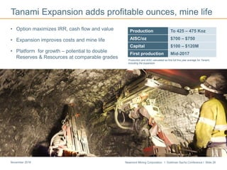 Newmont Mining Corporation I Goldman Sachs Conference I Slide 26November 2016
• Option maximizes IRR, cash flow and value
• Expansion improves costs and mine life
• Platform for growth – potential to double
Reserves & Resources at comparable grades
Tanami Expansion adds profitable ounces, mine life
Cripple Creek & Victor
Production To 425 – 475 Koz
AISC/oz $700 – $750
Capital $100 – $120M
First production Mid-2017
Production and AISC calculated as first full five year average for Tanami,
including the expansion
 