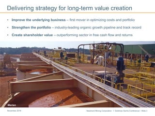 Newmont Mining Corporation I Goldman Sachs Conference I Slide 3November 2016
• Improve the underlying business – first mover in optimizing costs and portfolio
• Strengthen the portfolio – industry-leading organic growth pipeline and track record
• Create shareholder value – outperforming sector in free cash flow and returns
Delivering strategy for long-term value creation
Merian
 