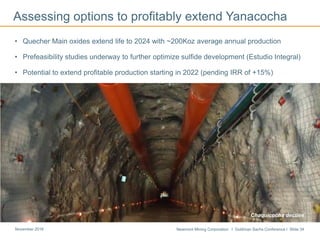 Newmont Mining Corporation I Goldman Sachs Conference I Slide 34November 2016
Assessing options to profitably extend Yanacocha
• Quecher Main oxides extend life to 2024 with ~200Koz average annual production
• Prefeasibility studies underway to further optimize sulfide development (Estudio Integral)
• Potential to extend profitable production starting in 2022 (pending IRR of +15%)
Chaquicocha decline
 