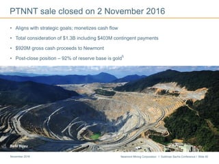 Newmont Mining Corporation I Goldman Sachs Conference I Slide 40November 2016
PTNNT sale closed on 2 November 2016
• Aligns with strategic goals; monetizes cash flow
• Total consideration of $1.3B including $403M contingent payments
• $920M gross cash proceeds to Newmont
• Post-close position – 92% of reserve base is gold
5
Batu Hijau
 
