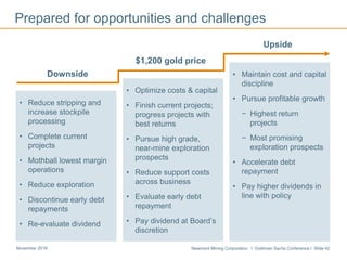 Newmont Mining Corporation I Goldman Sachs Conference I Slide 42November 2016
Prepared for opportunities and challenges
$1,200 gold price
• Optimize costs & capital
• Finish current projects;
progress projects with
best returns
• Pursue high grade,
near-mine exploration
prospects
• Reduce support costs
across business
• Evaluate early debt
repayment
• Pay dividend at Board’s
discretion
Downside
• Reduce stripping and
increase stockpile
processing
• Complete current
projects
• Mothball lowest margin
operations
• Reduce exploration
• Discontinue early debt
repayments
• Re-evaluate dividend
Upside
• Maintain cost and capital
discipline
• Pursue profitable growth
− Highest return
projects
− Most promising
exploration prospects
• Accelerate debt
repayment
• Pay higher dividends in
line with policy
 