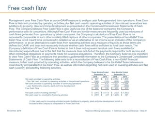 Newmont Mining Corporation I Goldman Sachs Conference I Slide 47November 2016
Free cash flow
Management uses Free Cash Flow as a non-GAAP measure to analyze cash flows generated from operations. Free Cash
Flow is Net cash provided by operating activities plus Net cash used in operating activities of discontinued operations less
Additions to property, plant and mine development as presented on the Condensed Consolidated Statements of Cash
Flow. The Company believes Free Cash Flow is also useful as one of the bases for comparing the Company’s
performance with its competitors. Although Free Cash Flow and similar measures are frequently used as measures of
cash flows generated from operations by other companies, the Company’s calculation of Free Cash Flow is not
necessarily comparable to such other similarly titled captions of other companies. The presentation of non-GAAP Free
Cash Flow is not meant to be considered in isolation or as an alternative to net income as an indicator of the Company’s
performance, or as an alternative to cash flows from operating activities as a measure of liquidity as those terms are
defined by GAAP, and does not necessarily indicate whether cash flows will be sufficient to fund cash needs. The
Company’s definition of Free Cash Flow is limited in that it does not represent residual cash flows available for
discretionary expenditures due to the fact that the measure does not deduct the payments required for debt service and
other contractual obligations or payments made for business acquisitions. Therefore, the Company believes it is important
to view Free Cash Flow as a measure that provides supplemental information to the Company’s Condensed Consolidated
Statements of Cash Flow. The following table sets forth a reconciliation of Free Cash Flow, a non-GAAP financial
measure, to Net cash provided by operating activities, which the Company believes to be the GAAP financial measure
most directly comparable to Free Cash Flow, as well as information regarding Net cash used in investing activities and Net
cash (used in) provided by financing activities.
(1) Net cash used in investing activities includes Additions to property, plant and mine development, which is
included in the Company’s computation of Free Cash Flow.
Three Months Ended Nine Months Ended
September 30, September 30,
2016 2015 2016 2015
Net cash provided by operating activities $ 857 $ 810 $ 2,153 $ 1,873
Plus: Net cash provided by operating activities of discontinued operations (348) (335) (826) (569)
Net cash provided by operating activities of continuing operations 509 475 1,327 1,304
Less: Additions to property, plant and mine development (269) (316) (832) (889)
Free Cash Flow $ 240 $ 159 $ 495 $ 415
Net cash used in investing activities
(1)
$ (297) $ (1,113) $ (702) $ (1,652)
Net cash (used in) provided by financing activities $ (467) $ (37) $ (1,245) $ 361
 