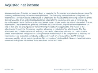 Newmont Mining Corporation I Goldman Sachs Conference I Slide 50November 2016
Adjusted net income
Management uses Adjusted net income (loss) to evaluate the Company’s operating performance and for
planning and forecasting future business operations. The Company believes the use of Adjusted net
income (loss) allows investors and analysts to understand the results of the continuing operations of the
Company and its direct and indirect subsidiaries relating to the production and sale of minerals, by
excluding certain items that have a disproportionate impact on our results for a particular period. The net
income (loss) adjustments are generally presented net of tax at the Company’s statutory effective tax
rate of 35% and net of our partners’ noncontrolling interests when applicable. The impact of the
adjustments through the Company’s valuation allowance is included in Tax adjustments. The Tax
adjustment also includes items such as foreign tax credits, alternative minimum tax credits, capital
losses and disallowed foreign losses. Management’s determination of the components of Adjusted net
income (loss) are evaluated periodically and based, in part, on a review of non-GAAP financial
measures used by mining industry analysts. Net income (loss) attributable to Newmont stockholders is
reconciled to Adjusted net income (loss) as follows on the next slide:
 