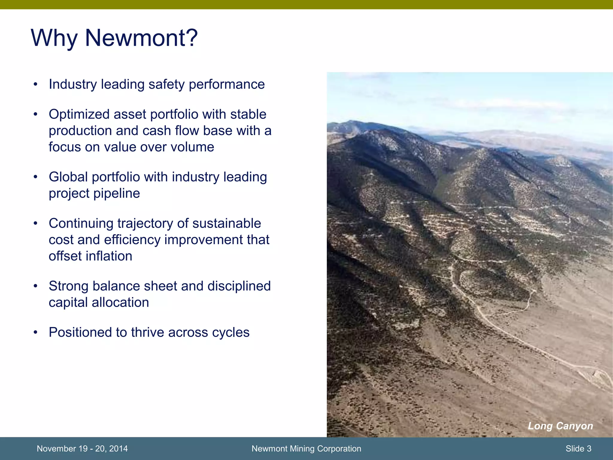 Why Newmont? 
• Industry leading safety performance 
• Optimized asset portfolio with stable 
production and cash flow base with a 
focus on value over volume 
• Global portfolio with industry leading 
project pipeline 
• Continuing trajectory of sustainable 
cost and efficiency improvement that 
offset inflation 
• Strong balance sheet and disciplined 
capital allocation 
• Positioned to thrive across cycles 
Newmont Mining Corporation 
Long Canyon 
November 19 - 20, 2014 Slide 3 
 