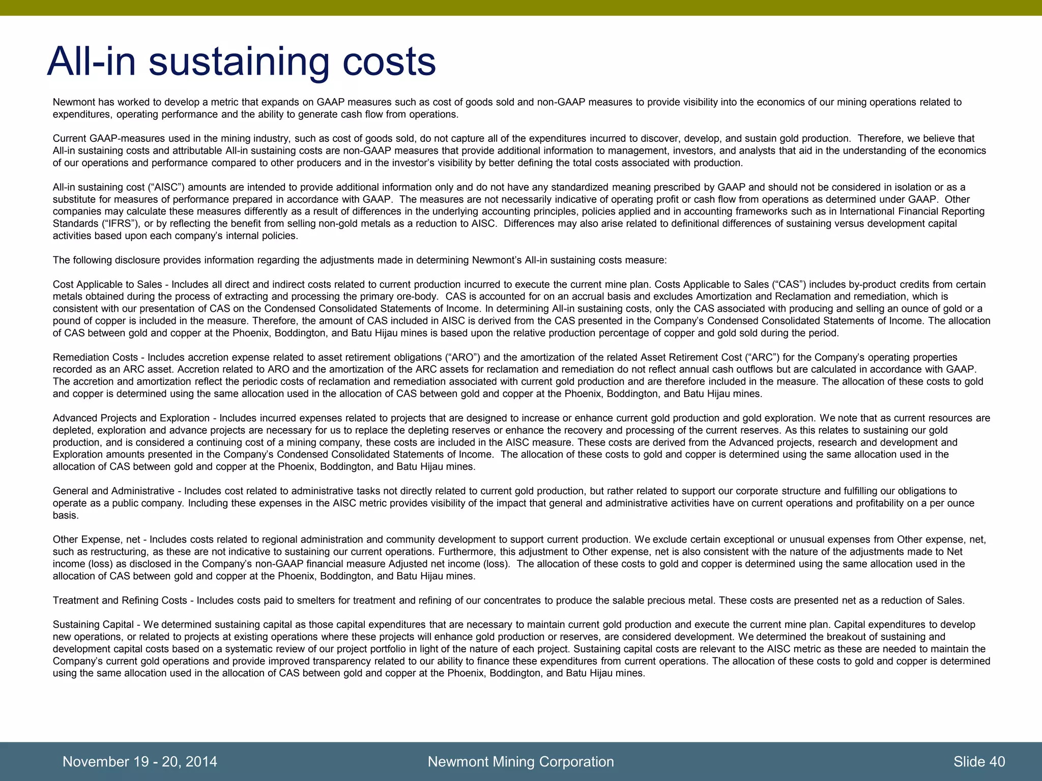 All-in sustaining costs 
Newmont has worked to develop a metric that expands on GAAP measures such as cost of goods sold and non-GAAP measures to provide visibility into the economics of our mining operations related to 
expenditures, operating performance and the ability to generate cash flow from operations. 
Current GAAP-measures used in the mining industry, such as cost of goods sold, do not capture all of the expenditures incurred to discover, develop, and sustain gold production. Therefore, we believe that 
All-in sustaining costs and attributable All-in sustaining costs are non-GAAP measures that provide additional information to management, investors, and analysts that aid in the understanding of the economics 
of our operations and performance compared to other producers and in the investor’s visibility by better defining the total costs associated with production. 
All-in sustaining cost (“AISC”) amounts are intended to provide additional information only and do not have any standardized meaning prescribed by GAAP and should not be considered in isolation or as a 
substitute for measures of performance prepared in accordance with GAAP. The measures are not necessarily indicative of operating profit or cash flow from operations as determined under GAAP. Other 
companies may calculate these measures differently as a result of differences in the underlying accounting principles, policies applied and in accounting frameworks such as in International Financial Reporting 
Standards (“IFRS”), or by reflecting the benefit from selling non-gold metals as a reduction to AISC. Differences may also arise related to definitional differences of sustaining versus development capital 
activities based upon each company’s internal policies. 
The following disclosure provides information regarding the adjustments made in determining Newmont’s All-in sustaining costs measure: 
Cost Applicable to Sales - Includes all direct and indirect costs related to current production incurred to execute the current mine plan. Costs Applicable to Sales (“CAS”) includes by-product credits from certain 
metals obtained during the process of extracting and processing the primary ore-body. CAS is accounted for on an accrual basis and excludes Amortization and Reclamation and remediation, which is 
consistent with our presentation of CAS on the Condensed Consolidated Statements of Income. In determining All-in sustaining costs, only the CAS associated with producing and selling an ounce of gold or a 
pound of copper is included in the measure. Therefore, the amount of CAS included in AISC is derived from the CAS presented in the Company’s Condensed Consolidated Statements of Income. The allocation 
of CAS between gold and copper at the Phoenix, Boddington, and Batu Hijau mines is based upon the relative production percentage of copper and gold sold during the period. 
Remediation Costs - Includes accretion expense related to asset retirement obligations (“ARO”) and the amortization of the related Asset Retirement Cost (“ARC”) for the Company’s operating properties 
recorded as an ARC asset. Accretion related to ARO and the amortization of the ARC assets for reclamation and remediation do not reflect annual cash outflows but are calculated in accordance with GAAP. 
The accretion and amortization reflect the periodic costs of reclamation and remediation associated with current gold production and are therefore included in the measure. The allocation of these costs to gold 
and copper is determined using the same allocation used in the allocation of CAS between gold and copper at the Phoenix, Boddington, and Batu Hijau mines. 
Advanced Projects and Exploration - Includes incurred expenses related to projects that are designed to increase or enhance current gold production and gold exploration. We note that as current resources are 
depleted, exploration and advance projects are necessary for us to replace the depleting reserves or enhance the recovery and processing of the current reserves. As this relates to sustaining our gold 
production, and is considered a continuing cost of a mining company, these costs are included in the AISC measure. These costs are derived from the Advanced projects, research and development and 
Exploration amounts presented in the Company’s Condensed Consolidated Statements of Income. The allocation of these costs to gold and copper is determined using the same allocation used in the 
allocation of CAS between gold and copper at the Phoenix, Boddington, and Batu Hijau mines. 
General and Administrative - Includes cost related to administrative tasks not directly related to current gold production, but rather related to support our corporate structure and fulfilling our obligations to 
operate as a public company. Including these expenses in the AISC metric provides visibility of the impact that general and administrative activities have on current operations and profitability on a per ounce 
basis. 
Other Expense, net - Includes costs related to regional administration and community development to support current production. We exclude certain exceptional or unusual expenses from Other expense, net, 
such as restructuring, as these are not indicative to sustaining our current operations. Furthermore, this adjustment to Other expense, net is also consistent with the nature of the adjustments made to Net 
income (loss) as disclosed in the Company’s non-GAAP financial measure Adjusted net income (loss). The allocation of these costs to gold and copper is determined using the same allocation used in the 
allocation of CAS between gold and copper at the Phoenix, Boddington, and Batu Hijau mines. 
Treatment and Refining Costs - Includes costs paid to smelters for treatment and refining of our concentrates to produce the salable precious metal. These costs are presented net as a reduction of Sales. 
Sustaining Capital - We determined sustaining capital as those capital expenditures that are necessary to maintain current gold production and execute the current mine plan. Capital expenditures to develop 
new operations, or related to projects at existing operations where these projects will enhance gold production or reserves, are considered development. We determined the breakout of sustaining and 
development capital costs based on a systematic review of our project portfolio in light of the nature of each project. Sustaining capital costs are relevant to the AISC metric as these are needed to maintain the 
Company’s current gold operations and provide improved transparency related to our ability to finance these expenditures from current operations. The allocation of these costs to gold and copper is determined 
using the same allocation used in the allocation of CAS between gold and copper at the Phoenix, Boddington, and Batu Hijau mines. 
November 19 - 20, 2014 Newmont Mining Corporation Slide 40 
 
