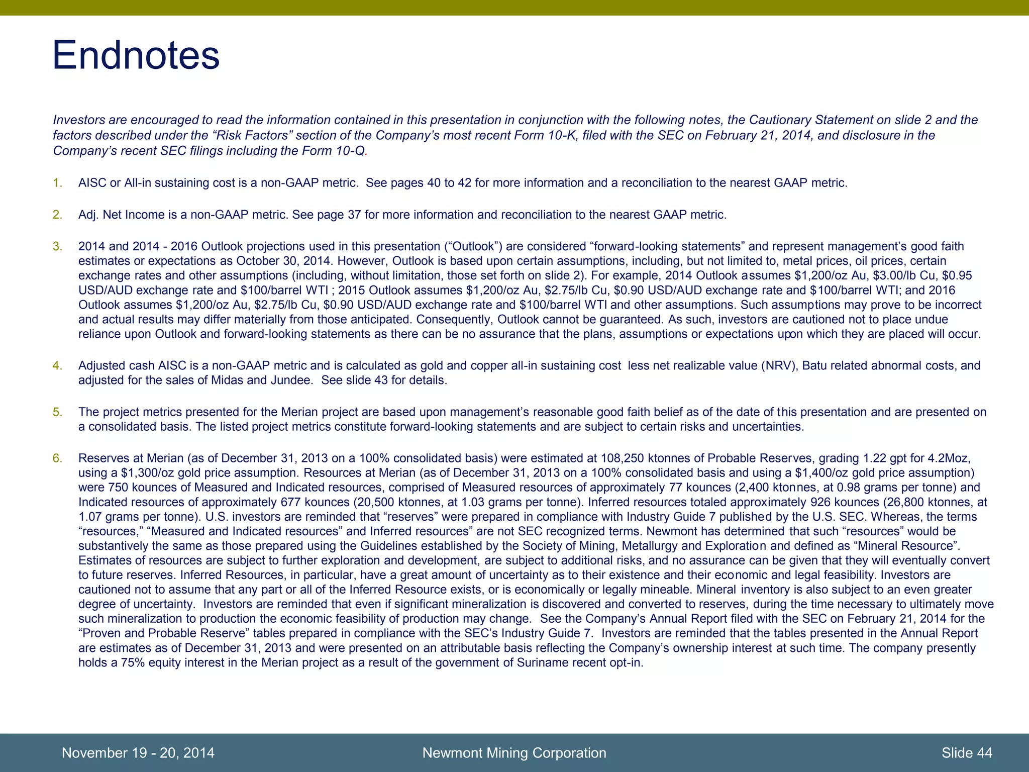 Endnotes 
Investors are encouraged to read the information contained in this presentation in conjunction with the following notes, the Cautionary Statement on slide 2 and the 
factors described under the “Risk Factors” section of the Company’s most recent Form 10-K, filed with the SEC on February 21, 2014, and disclosure in the 
Company’s recent SEC filings including the Form 10-Q. 
1. AISC or All-in sustaining cost is a non-GAAP metric. See pages 40 to 42 for more information and a reconciliation to the nearest GAAP metric. 
2. Adj. Net Income is a non-GAAP metric. See page 37 for more information and reconciliation to the nearest GAAP metric. 
3. 2014 and 2014 - 2016 Outlook projections used in this presentation (“Outlook”) are considered “forward-looking statements” and represent management’s good faith 
estimates or expectations as October 30, 2014. However, Outlook is based upon certain assumptions, including, but not limited to, metal prices, oil prices, certain 
exchange rates and other assumptions (including, without limitation, those set forth on slide 2). For example, 2014 Outlook assumes $1,200/oz Au, $3.00/lb Cu, $0.95 
USD/AUD exchange rate and $100/barrel WTI ; 2015 Outlook assumes $1,200/oz Au, $2.75/lb Cu, $0.90 USD/AUD exchange rate and $100/barrel WTI; and 2016 
Outlook assumes $1,200/oz Au, $2.75/lb Cu, $0.90 USD/AUD exchange rate and $100/barrel WTI and other assumptions. Such assumptions may prove to be incorrect 
and actual results may differ materially from those anticipated. Consequently, Outlook cannot be guaranteed. As such, investors are cautioned not to place undue 
reliance upon Outlook and forward-looking statements as there can be no assurance that the plans, assumptions or expectations upon which they are placed will occur. 
4. Adjusted cash AISC is a non-GAAP metric and is calculated as gold and copper all-in sustaining cost less net realizable value (NRV), Batu related abnormal costs, and 
adjusted for the sales of Midas and Jundee. See slide 43 for details. 
5. The project metrics presented for the Merian project are based upon management’s reasonable good faith belief as of the date of this presentation and are presented on 
a consolidated basis. The listed project metrics constitute forward-looking statements and are subject to certain risks and uncertainties. 
6. Reserves at Merian (as of December 31, 2013 on a 100% consolidated basis) were estimated at 108,250 ktonnes of Probable Reserves, grading 1.22 gpt for 4.2Moz, 
using a $1,300/oz gold price assumption. Resources at Merian (as of December 31, 2013 on a 100% consolidated basis and using a $1,400/oz gold price assumption) 
were 750 kounces of Measured and Indicated resources, comprised of Measured resources of approximately 77 kounces (2,400 ktonnes, at 0.98 grams per tonne) and 
Indicated resources of approximately 677 kounces (20,500 ktonnes, at 1.03 grams per tonne). Inferred resources totaled approximately 926 kounces (26,800 ktonnes, at 
1.07 grams per tonne). U.S. investors are reminded that “reserves” were prepared in compliance with Industry Guide 7 published by the U.S. SEC. Whereas, the terms 
“resources,” “Measured and Indicated resources” and Inferred resources” are not SEC recognized terms. Newmont has determined that such “resources” would be 
substantively the same as those prepared using the Guidelines established by the Society of Mining, Metallurgy and Exploration and defined as “Mineral Resource”. 
Estimates of resources are subject to further exploration and development, are subject to additional risks, and no assurance can be given that they will eventually convert 
to future reserves. Inferred Resources, in particular, have a great amount of uncertainty as to their existence and their economic and legal feasibility. Investors are 
cautioned not to assume that any part or all of the Inferred Resource exists, or is economically or legally mineable. Mineral inventory is also subject to an even greater 
degree of uncertainty. Investors are reminded that even if significant mineralization is discovered and converted to reserves, during the time necessary to ultimately move 
such mineralization to production the economic feasibility of production may change. See the Company’s Annual Report filed with the SEC on February 21, 2014 for the 
“Proven and Probable Reserve” tables prepared in compliance with the SEC’s Industry Guide 7. Investors are reminded that the tables presented in the Annual Report 
are estimates as of December 31, 2013 and were presented on an attributable basis reflecting the Company’s ownership interest at such time. The company presently 
holds a 75% equity interest in the Merian project as a result of the government of Suriname recent opt-in. 
November 19 - 20, 2014 Newmont Mining Corporation Slide 44 
 