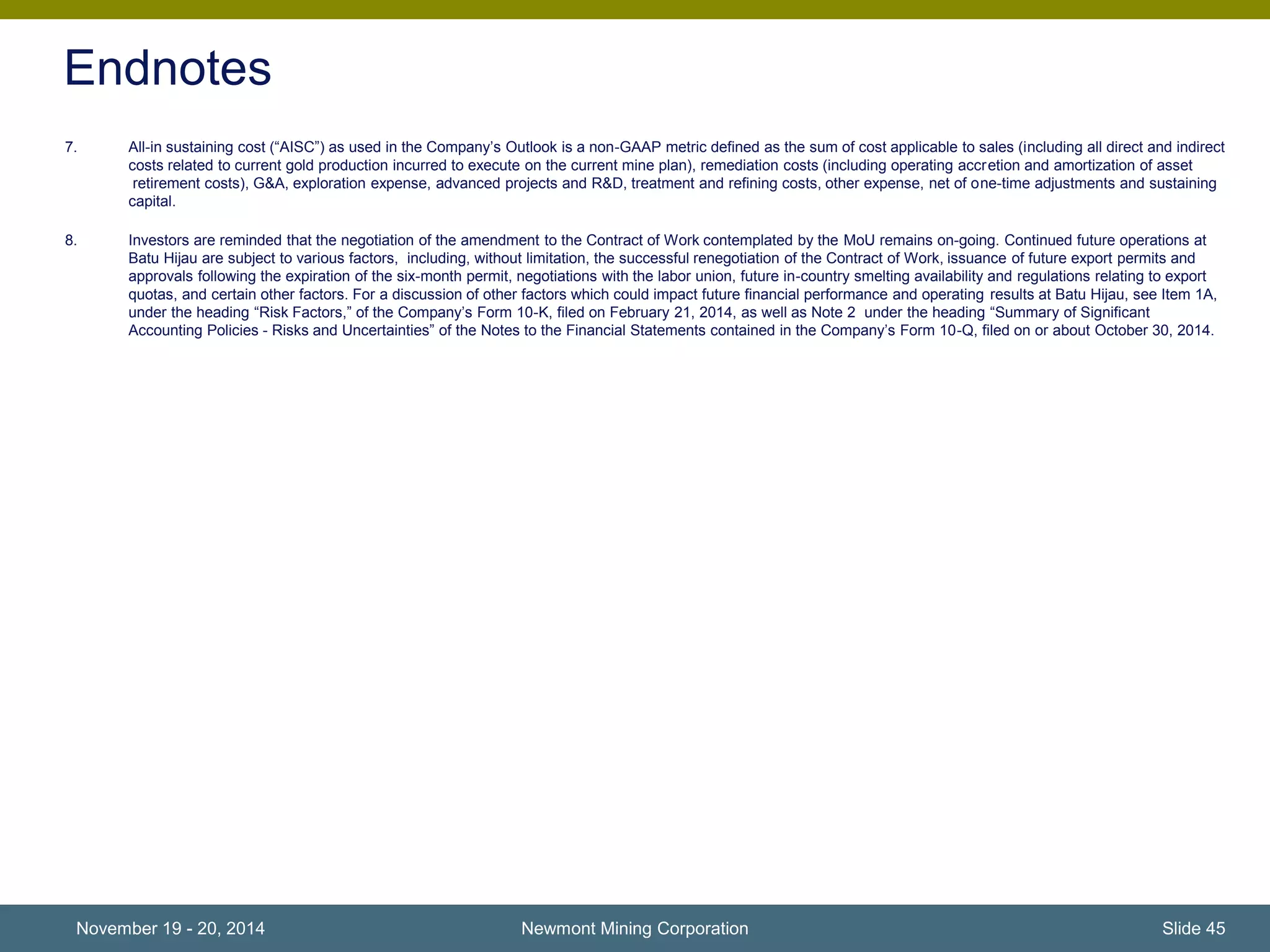 Endnotes 
7. All-in sustaining cost (“AISC”) as used in the Company’s Outlook is a non-GAAP metric defined as the sum of cost applicable to sales (including all direct and indirect 
costs related to current gold production incurred to execute on the current mine plan), remediation costs (including operating accretion and amortization of asset 
retirement costs), G&A, exploration expense, advanced projects and R&D, treatment and refining costs, other expense, net of one-time adjustments and sustaining 
capital. 
8. Investors are reminded that the negotiation of the amendment to the Contract of Work contemplated by the MoU remains on-going. Continued future operations at 
Batu Hijau are subject to various factors, including, without limitation, the successful renegotiation of the Contract of Work, issuance of future export permits and 
approvals following the expiration of the six-month permit, negotiations with the labor union, future in-country smelting availability and regulations relating to export 
quotas, and certain other factors. For a discussion of other factors which could impact future financial performance and operating results at Batu Hijau, see Item 1A, 
under the heading “Risk Factors,” of the Company’s Form 10-K, filed on February 21, 2014, as well as Note 2 under the heading “Summary of Significant 
Accounting Policies - Risks and Uncertainties” of the Notes to the Financial Statements contained in the Company’s Form 10-Q, filed on or about October 30, 2014. 
November 19 - 20, 2014 Newmont Mining Corporation Slide 45 
