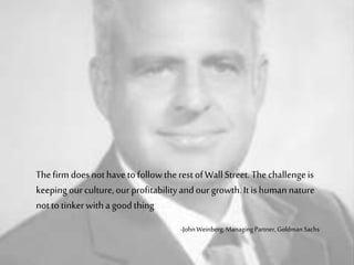 Thefirm doesnothavetofollowtherestofWall Street. Thechallengeis
keepingourculture,ourprofitabilityandourgrowth.Itishumannature
nottotinkerwitha goodthing
-JohnWeinberg, ManagingPartner, Goldman Sachs
 