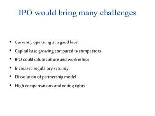 IPO would bring many challenges
• Currently operating at a good level
• Capitalbase growing compared to competitors
• IPO could dilute culture and work ethics
• Increased regulatory scrutiny
• Dissolution of partnership model
• High compensations and voting rights
 