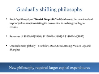 Gradually shifting philosophy
• Rubin’sphilosophyof“NoriskNoprofit”ledGoldmantobecomeinvolved
inprincipaltransactionsriskingit’sowncapitalinexchangeforhigher
returns
• Revenuesof$886MM(1990),$1150MM(1991)& $1460MM(1992)
• Openedofficesglobally–Frankfurt, Milan,Seoul,Beijing,MexicoCityand
Shanghai
New philosophy required larger capital expenditures
 