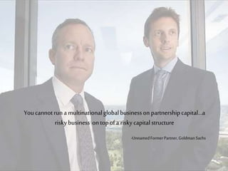 Youcannotruna multinationalglobalbusinessonpartnershipcapital…a
riskybusiness ontopofa riskycapitalstructure
-UnnamedFormerPartner, Goldman Sachs
 