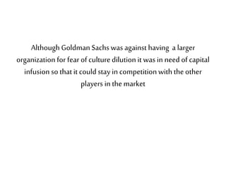 Although Goldman Sachs was against having a larger
organization for fear of culturedilution it was in need of capital
infusion so thatit could stay in competitionwith theother
players in themarket
 