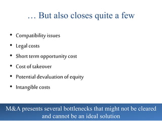 … But also closes quite a few
• Compatibilityissues
• Legal costs
• Short term opportunity cost
• Cost of takeover
• Potentialdevaluation of equity
• Intangiblecosts
M&A presents several bottlenecks that might not be cleared
and cannot be an ideal solution
 