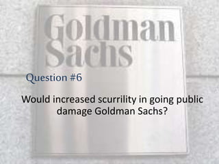 Would increased scurrility in going public
damage Goldman Sachs?
Question #6
 