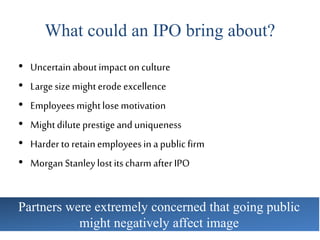What could an IPO bring about?
• Uncertainaboutimpactonculture
• Largesize mighterodeexcellence
• Employeesmightlosemotivation
• Mightdiluteprestigeand uniqueness
• Harder to retainemployeesin apublic firm
• Morgan Stanleylostitscharm afterIPO
Partners were extremely concerned that going public
might negatively affect image
 