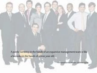 Apubliccurrencyinthehandsofanexpansivemanagementteamislike
a bazookainthehandsofa nineyearold.
-UnnamedSenior Partner, Goldman Sachs
 