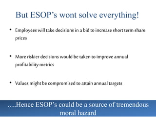 But ESOP’s wont solve everything!
• Employeeswilltakedecisions ina bid toincrease short termshare
prices
• Moreriskier decisionswouldbetakentoimproveannual
profitabilitymetrics
• Valuesmightbecompromisedtoattainannual targets
….Hence ESOP’s could be a source of tremendous
moral hazard
 