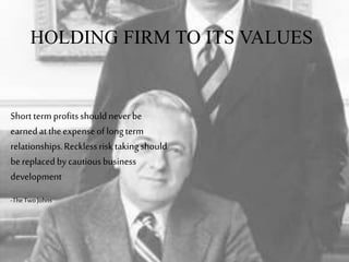 HOLDING FIRM TO ITS VALUES
Shorttermprofitsshouldnever be
earnedattheexpenseoflongterm
relationships.Recklessrisk takingshould
bereplacedbycautiousbusiness
development
-TheTwo Johns
 
